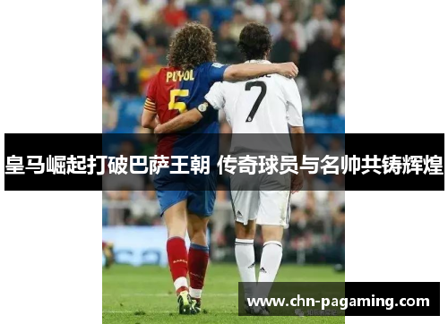皇马崛起打破巴萨王朝 传奇球员与名帅共铸辉煌