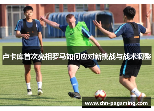 卢卡库首次亮相罗马如何应对新挑战与战术调整