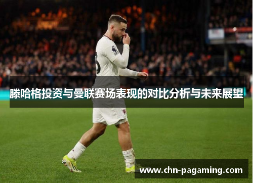 滕哈格投资与曼联赛场表现的对比分析与未来展望