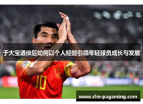 于大宝退役后如何以个人经验引领年轻球员成长与发展