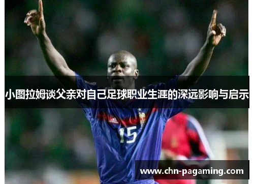 小图拉姆谈父亲对自己足球职业生涯的深远影响与启示