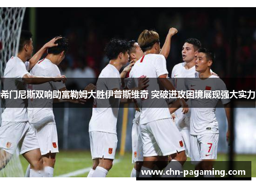 希门尼斯双响助富勒姆大胜伊普斯维奇 突破进攻困境展现强大实力