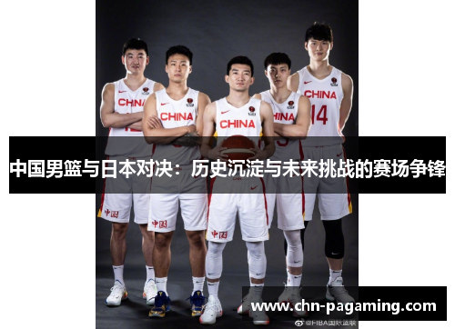 中国男篮与日本对决：历史沉淀与未来挑战的赛场争锋
