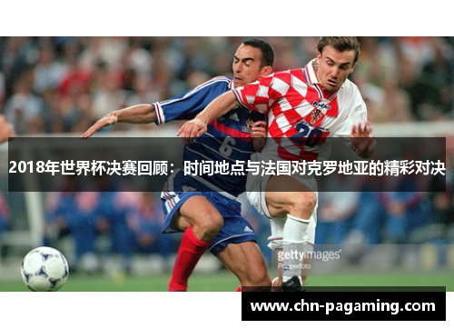 2018年世界杯决赛回顾：时间地点与法国对克罗地亚的精彩对决