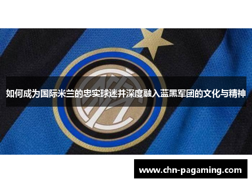 如何成为国际米兰的忠实球迷并深度融入蓝黑军团的文化与精神