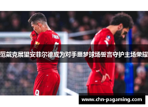 范戴克展望安菲尔德成为对手噩梦球场誓言守护主场荣耀