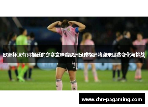 欧洲杯没有阿根廷的参赛意味着欧洲足球格局将迎来哪些变化与挑战