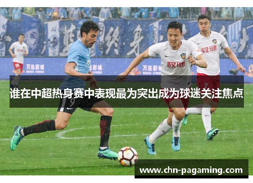 谁在中超热身赛中表现最为突出成为球迷关注焦点