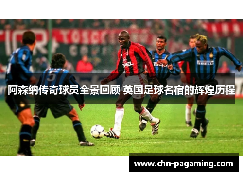 阿森纳传奇球员全景回顾 英国足球名宿的辉煌历程