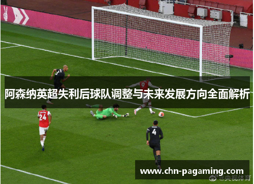 阿森纳英超失利后球队调整与未来发展方向全面解析
