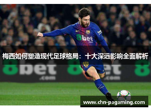 梅西如何塑造现代足球格局：十大深远影响全面解析