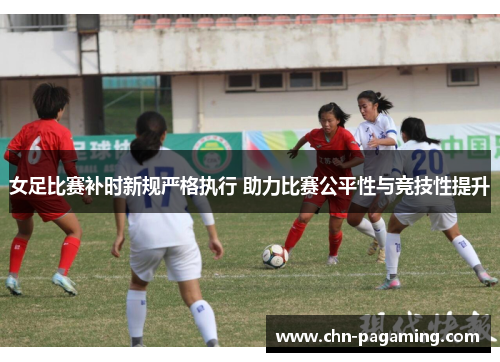 女足比赛补时新规严格执行 助力比赛公平性与竞技性提升