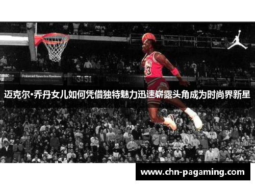 迈克尔·乔丹女儿如何凭借独特魅力迅速崭露头角成为时尚界新星